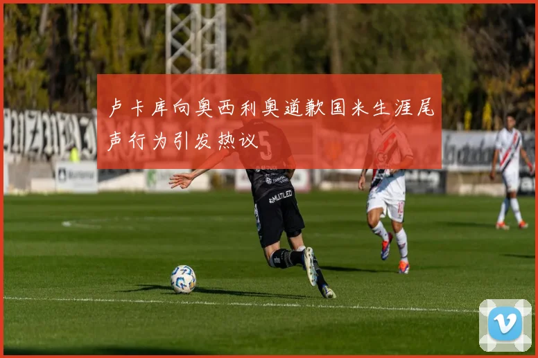 卢卡库向奥西利奥道歉国米生涯尾声行为引发热议