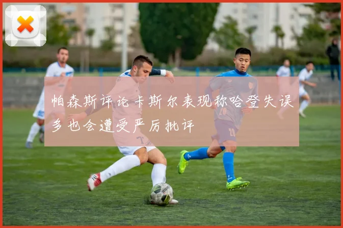 帕森斯评论卡斯尔表现称哈登失误多也会遭受严厉批评
