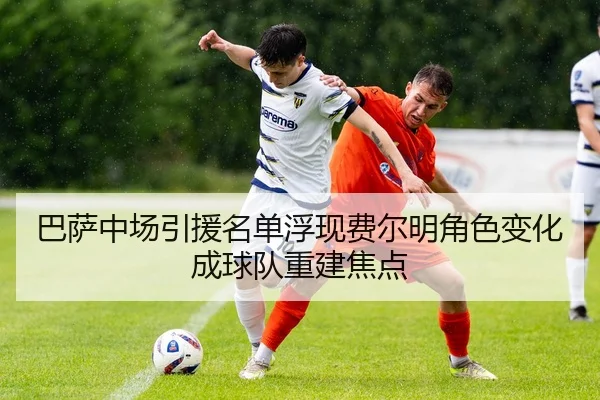 巴萨中场引援名单浮现费尔明角色变化成球队重建焦点